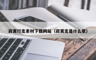 昆山寂寞行走素材下载网站（寂寞走是什么歌）