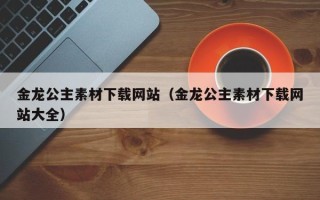 昆山金龙公主素材下载网站（金龙公主素材下载网站大全）